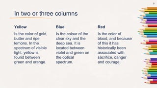 In two or three columns
Yellow
Is the color of gold,
butter and ripe
lemons. In the
spectrum of visible
light, yellow is
found between
green and orange.
Blue
Is the colour of the
clear sky and the
deep sea. It is
located between
violet and green on
the optical
spectrum.
Red
Is the color of
blood, and because
of this it has
historically been
associated with
sacrifice, danger
and courage.
9
 