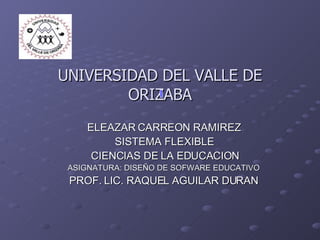 UNIVERSIDAD DEL VALLE DE ORIZABA ELEAZAR CARREON RAMIREZ SISTEMA FLEXIBLE CIENCIAS DE LA EDUCACION ASIGNATURA: DISEÑO DE SOFWARE EDUCATIVO PROF. LIC. RAQUEL AGUILAR DURAN 