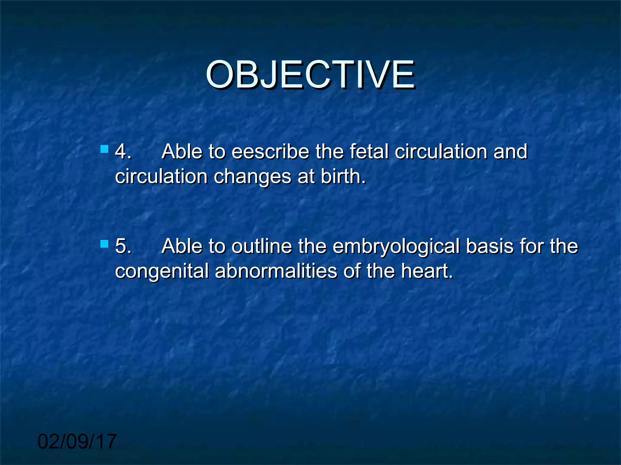 02/09/17
OBJECTIVEOBJECTIVE
 4.4. Able to eescribe the fetal circulation andAble to eescribe the fetal circulation and
circulation changes at birth.circulation changes at birth.
 5.5. Able to outline the embryological basis for theAble to outline the embryological basis for the
congenital abnormalities of the heart.congenital abnormalities of the heart.
 