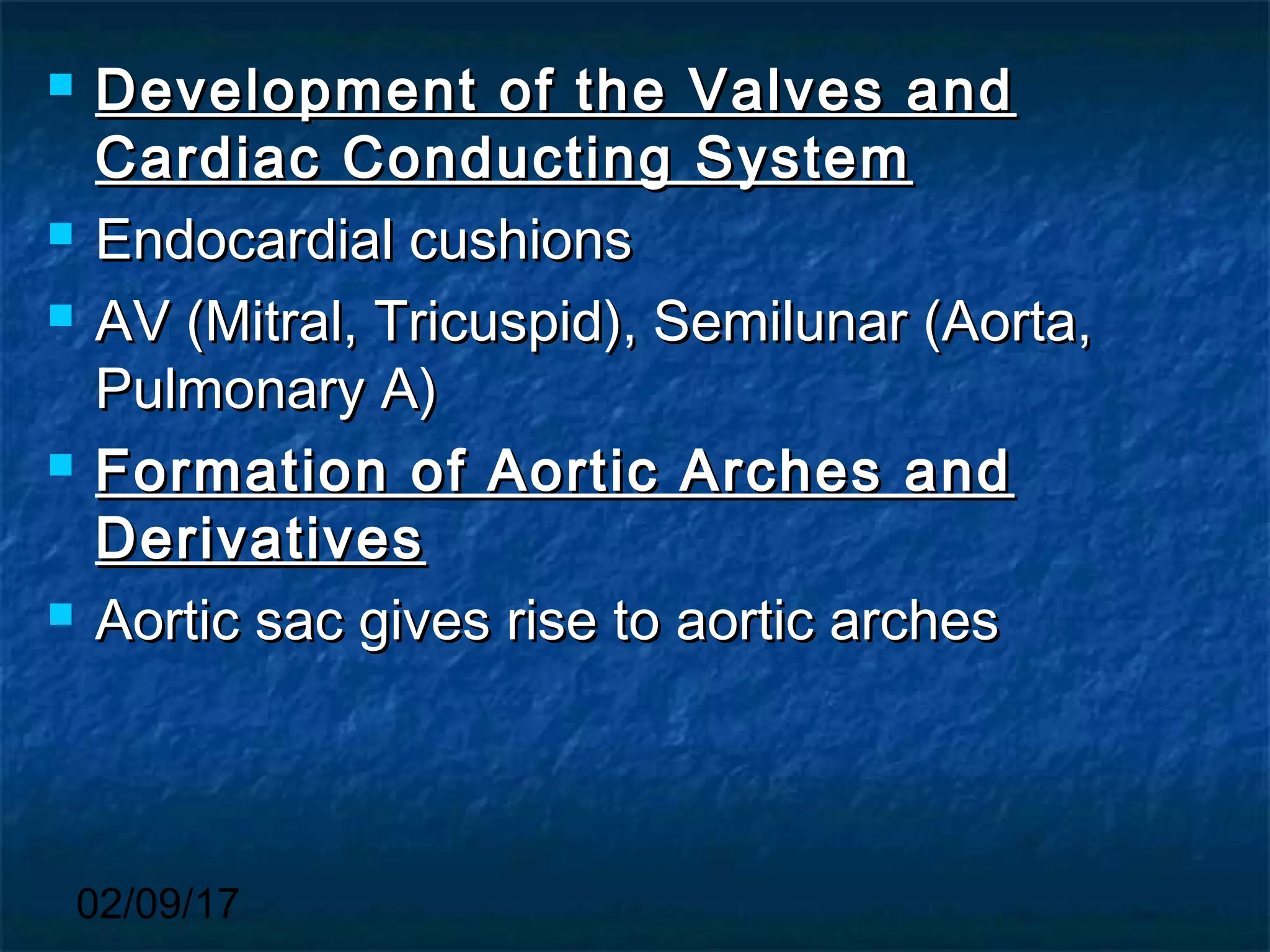 02/09/17
 Development of the Valves andDevelopment of the Valves and
Cardiac Conducting SystemCardiac Conducting System
 Endocardial cushionsEndocardial cushions
 AV (Mitral, Tricuspid), Semilunar (Aorta,AV (Mitral, Tricuspid), Semilunar (Aorta,
Pulmonary A)Pulmonary A)
 Formation of Aortic Arches andFormation of Aortic Arches and
DerivativesDerivatives
 Aortic sac gives rise to aortic archesAortic sac gives rise to aortic arches
 