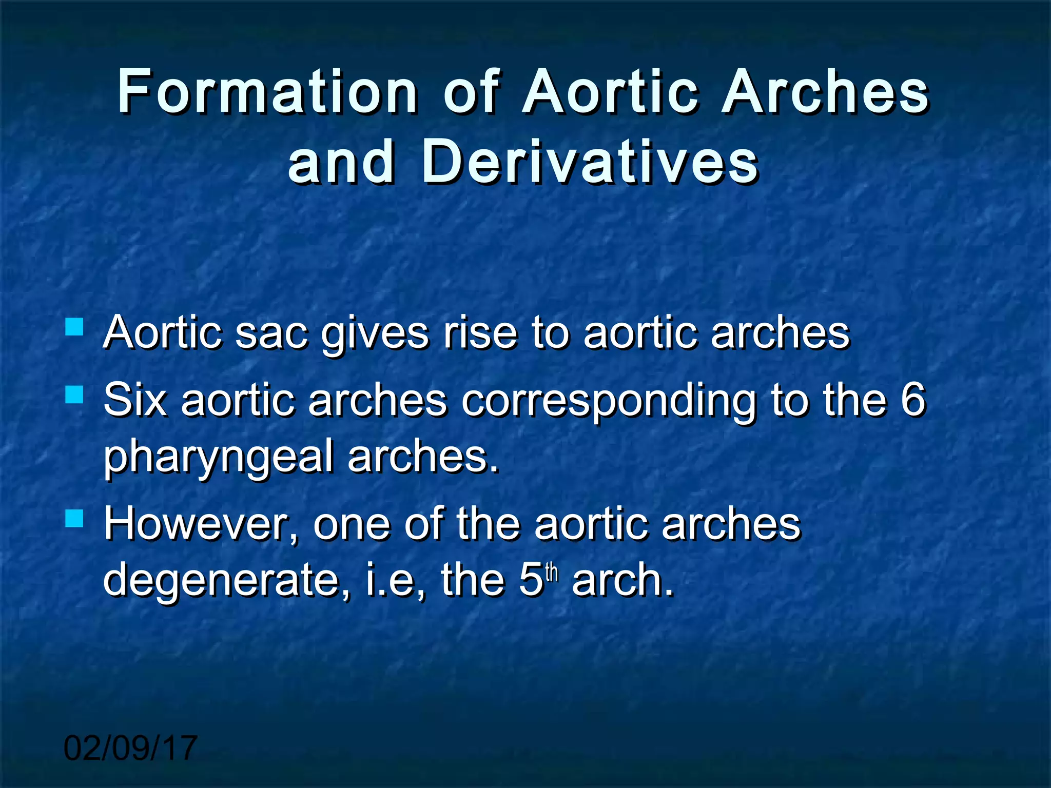 02/09/17
Formation of Aortic ArchesFormation of Aortic Arches
and Derivativesand Derivatives
 Aortic sac gives rise to aortic archesAortic sac gives rise to aortic arches
 Six aortic arches corresponding to the 6Six aortic arches corresponding to the 6
pharyngeal arches.pharyngeal arches.
 However, one of the aortic archesHowever, one of the aortic arches
degenerate, i.e, the 5degenerate, i.e, the 5thth
arch.arch.
 