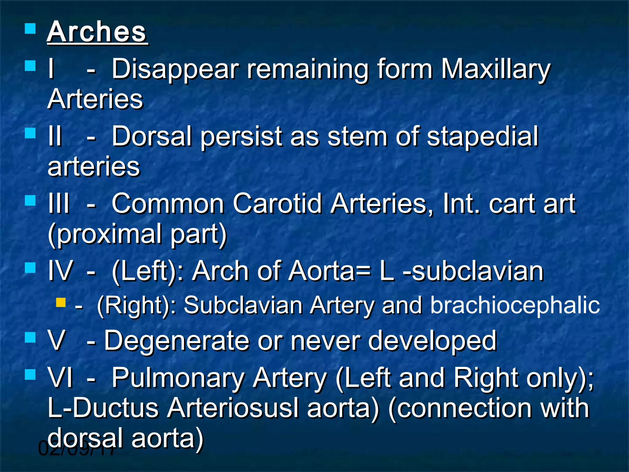 02/09/17
 ArchesArches
 II - Disappear remaining form Maxillary- Disappear remaining form Maxillary
ArteriesArteries
 IIII - Dorsal persist as stem of stapedial- Dorsal persist as stem of stapedial
arteriesarteries
 IIIIII - Common Carotid Arteries, Int. cart art- Common Carotid Arteries, Int. cart art
(proximal part)(proximal part)
 IVIV - (Left): Arch of Aorta= L -subclavian- (Left): Arch of Aorta= L -subclavian
 - (Right): Subclavian Artery and- (Right): Subclavian Artery and brachiocephalic
 VV - Degenerate or never developed- Degenerate or never developed
 VIVI - Pulmonary Artery (Left and Right only);- Pulmonary Artery (Left and Right only);
L-Ductus Arteriosusl aorta) (connection withL-Ductus Arteriosusl aorta) (connection with
dorsal aorta)dorsal aorta)
 