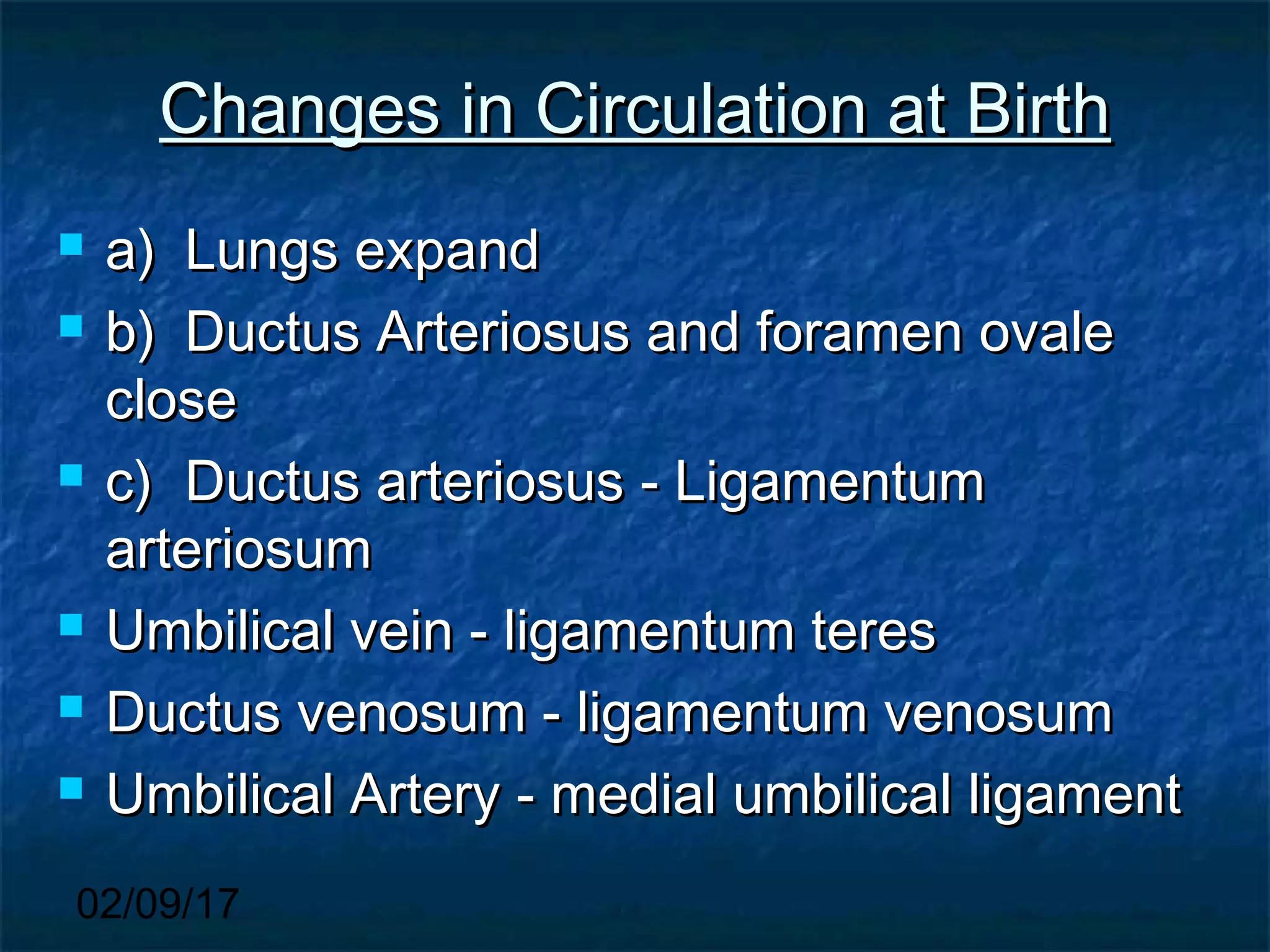 02/09/17
Changes in Circulation at BirthChanges in Circulation at Birth
 a)a) Lungs expandLungs expand
 b)b) Ductus Arteriosus and foramen ovaleDuctus Arteriosus and foramen ovale
closeclose
 c)c) Ductus arteriosus - LigamentumDuctus arteriosus - Ligamentum
arteriosumarteriosum
 Umbilical vein - ligamentum teresUmbilical vein - ligamentum teres
 Ductus venosum - ligamentum venosumDuctus venosum - ligamentum venosum
 Umbilical Artery - medial umbilical ligamentUmbilical Artery - medial umbilical ligament
 