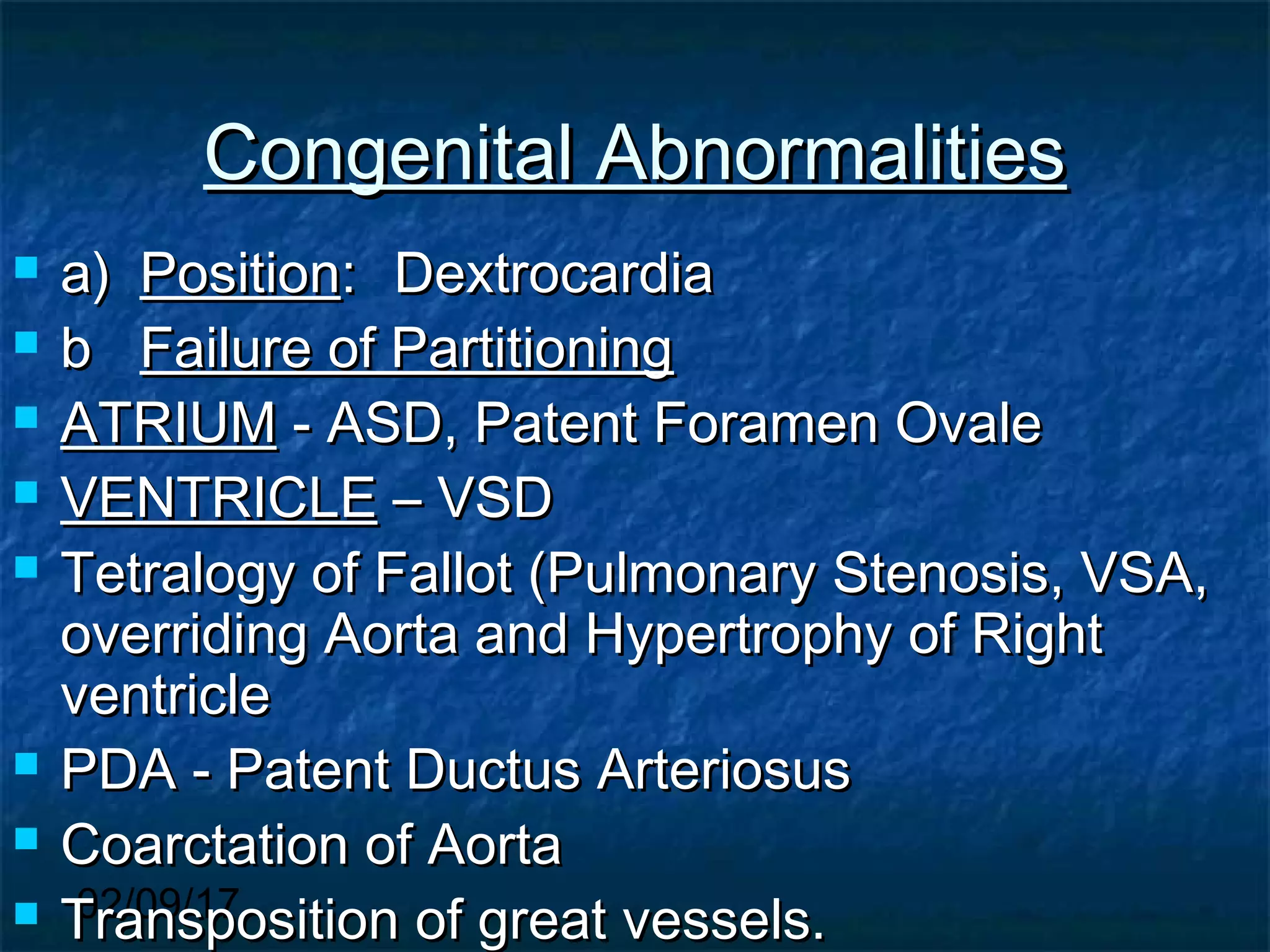 02/09/17
Congenital AbnormalitiesCongenital Abnormalities
 a)a) PositionPosition:: DextrocardiaDextrocardia
 bb Failure of PartitioningFailure of Partitioning
 ATRIUMATRIUM - ASD, Patent Foramen Ovale- ASD, Patent Foramen Ovale
 VENTRICLEVENTRICLE – VSD– VSD
 Tetralogy of Fallot (Pulmonary Stenosis, VSA,Tetralogy of Fallot (Pulmonary Stenosis, VSA,
overriding Aorta and Hypertrophy of Rightoverriding Aorta and Hypertrophy of Right
ventricleventricle
 PDA - Patent Ductus ArteriosusPDA - Patent Ductus Arteriosus
 Coarctation of AortaCoarctation of Aorta
 Transposition of great vessels.Transposition of great vessels.
 