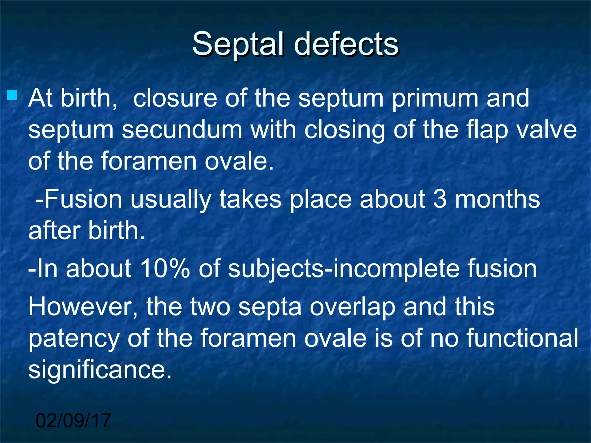 02/09/17
Septal defectsSeptal defects
 At birth, closure of the septum primum and
septum secundum with closing of the flap valve
of the foramen ovale.
-Fusion usually takes place about 3 months
after birth.
-In about 10% of subjects-incomplete fusion
However, the two septa overlap and this
patency of the foramen ovale is of no functional
significance.
 