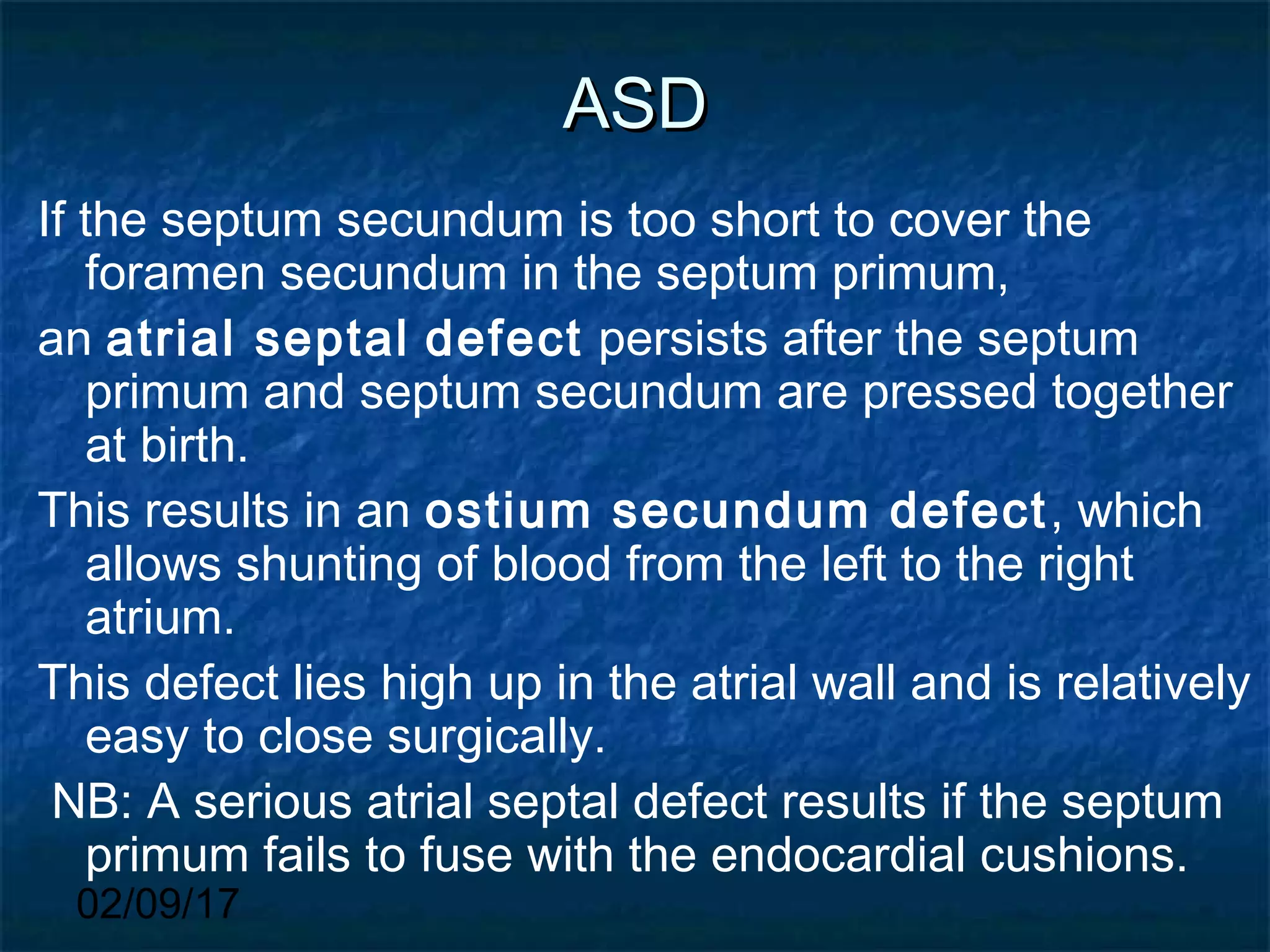 02/09/17
ASDASD
If the septum secundum is too short to cover the
foramen secundum in the septum primum,
an atrial septal defect persists after the septum
primum and septum secundum are pressed together
at birth.
This results in an ostium secundum defect, which
allows shunting of blood from the left to the right
atrium.
This defect lies high up in the atrial wall and is relatively
easy to close surgically.
NB: A serious atrial septal defect results if the septum
primum fails to fuse with the endocardial cushions.
 