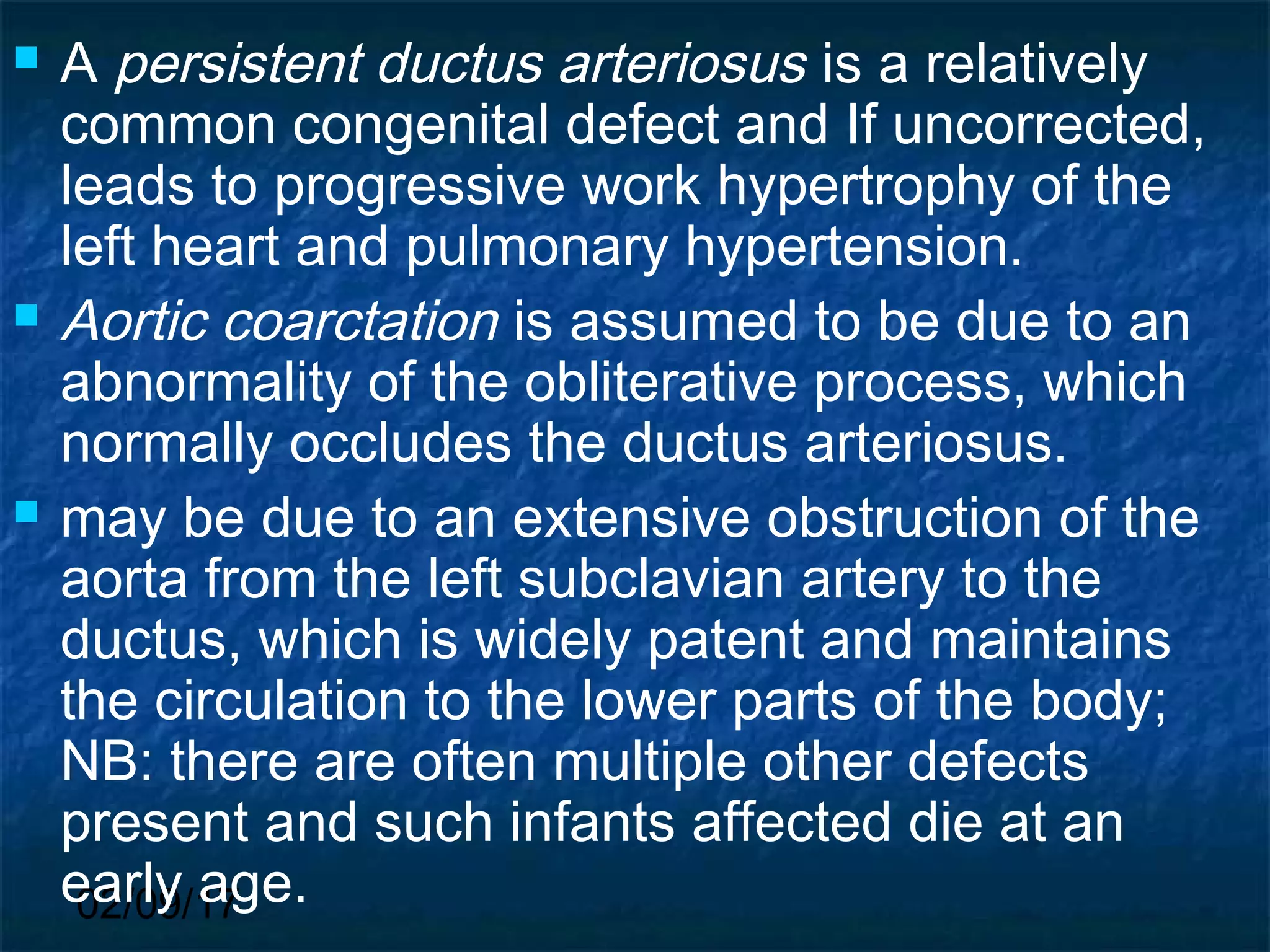 02/09/17
 A persistent ductus arteriosus is a relatively
common congenital defect and If uncorrected,
leads to progressive work hypertrophy of the
left heart and pulmonary hypertension.
 Aortic coarctation is assumed to be due to an
abnormality of the obliterative process, which
normally occludes the ductus arteriosus.
 may be due to an extensive obstruction of the
aorta from the left subclavian artery to the
ductus, which is widely patent and maintains
the circulation to the lower parts of the body;
NB: there are often multiple other defects
present and such infants affected die at an
early age.
 