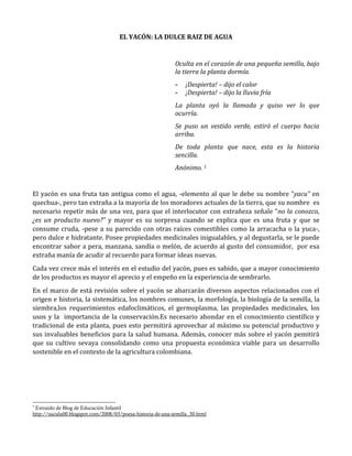 EL YACÓN: LA DULCE RAIZ DE AGUA
Oculta en el corazón de una pequeña semilla, bajo
la tierra la planta dormía.
- ¡Despierta! – dijo el calor
- ¡Despierta! – dijo la lluvia fría
La planta oyó la llamada y quiso ver lo que
ocurría.
Se puso un vestido verde, estiró el cuerpo hacia
arriba.
De toda planta que nace, esta es la historia
sencilla.
Anónimo. 1
El yacón es una fruta tan antigua como el agua, -elemento al que le debe su nombre “yacu” en
quechua-, pero tan extraña a la mayoría de los moradores actuales de la tierra, que su nombre es
necesario repetir más de una vez, para que el interlocutor con extrañeza señale “no la conozco,
¿es un producto nuevo?” y mayor es su sorpresa cuando se explica que es una fruta y que se
consume cruda, -pese a su parecido con otras raíces comestibles como la arracacha o la yuca-,
pero dulce e hidratante. Posee propiedades medicinales inigualables, y al degustarla, se le puede
encontrar sabor a pera, manzana, sandía o melón, de acuerdo al gusto del consumidor, por esa
extraña manía de acudir al recuerdo para formar ideas nuevas.
Cada vez crece más el interés en el estudio del yacón, pues es sabido, que a mayor conocimiento
de los productos es mayor el aprecio y el empeño en la experiencia de sembrarlo.
En el marco de está revisión sobre el yacón se abarcarán diversos aspectos relacionados con el
origen e historia, la sistemática, los nombres comunes, la morfología, la biología de la semilla, la
siembra,los requerimientos edafoclimáticos, el germoplasma, las propiedades medicinales, los
usos y la importancia de la conservación.Es necesario ahondar en el conocimiento científico y
tradicional de esta planta, pues esto permitirá aprovechar al máximo su potencial productivo y
sus invaluables beneficios para la salud humana. Además, conocer más sobre el yacón pemitirá
que su cultivo sevaya consolidando como una propuesta económica viable para un desarrollo
sostenible en el contexto de la agricultura colombiana.
1
Extraído de Blog de Educación Infantil
http://suculu00.blogspot.com/2008/03/poesa-historia-de-una-semilla_30.html
 