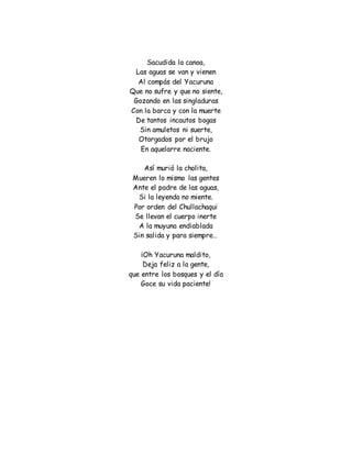 Sacudida la canoa,
Las aguas se van y vienen
Al compás del Yacuruna
Que no sufre y que no siente,
Gozando en las singladuras
Con la barca y con la muerte
De tantos incautos bogas
Sin amuletos ni suerte,
Otorgados por el brujo
En aquelarre naciente.
Así murió la cholita,
Mueren lo mismo las gentes
Ante el padre de las aguas,
Si la leyenda no miente.
Por orden del Chullachaqui
Se llevan el cuerpo inerte
A la muyuna endiablada
Sin salida y para siempre…
¡Oh Yacuruna maldito,
Deja feliz a la gente,
que entre los bosques y el día
Goce su vida paciente!
 