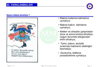Seite: 10 
EL YARALANMALARI 
Nelere dikkat etmeliyiz ? 
Datum: 22/11/14 Datei: 550 DIA Diamond Training 
• Makine kullanma talimatına 
uymalıyız. 
• Makine bakım talimatına 
uymalıyız. 
• Aletleri ve cihazları çalışmadan 
önce ve sonra kontrol etmeliyiz. 
Uygun durumda olduğundan 
emin olmalıyız. 
• Tamir, bakım, temizlik 
sırasında makinenin elektriğini 
kesmeliyiz. 
• Durdurma, kilitleme 
prosedürlerine uymalıyız. 
 