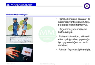 Seite: 11 
EL YARALANMALARI 
Nelere dikkat etmeliyiz ? 
Datum: 22/11/14 Datei: 550 DIA Diamond Training 
• Hareketli makine parçaları ile 
çalışırken yanlış eldiven, takı, 
bol elbise kullanmamalıyız . 
• Uygun koruyucu malzeme 
kullanmalıyız. 
• Eldiven kullanırken, eldivenin 
eline uyduğundan, yapacağın 
işe uygun olduğundan emin 
olmalıyız. 
• Artıkları fırçayla süpürmeliyiz. 
 