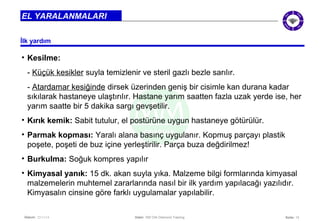 İlk yardım 
• Kesilme: 
- Küçük kesikler suyla temizlenir ve steril gazlı bezle sarılır. 
- Atardamar kesiğinde dirsek üzerinden geniş bir cisimle kan durana kadar 
sıkılarak hastaneye ulaştırılır. Hastane yarım saatten fazla uzak yerde ise, her 
yarım saatte bir 5 dakika sargı gevşetilir. 
• Kırık kemik: Sabit tutulur, el postürüne uygun hastaneye götürülür. 
• Parmak kopması: Yaralı alana basınç uygulanır. Kopmuş parçayı plastik 
poşete, poşeti de buz içine yerleştirilir. Parça buza değdirilmez! 
• Burkulma: Soğuk kompres yapılır 
• Kimyasal yanık: 15 dk. akan suyla yıka. Malzeme bilgi formlarında kimyasal 
malzemelerin muhtemel zararlarında nasıl bir ilk yardım yapılacağı yazılıdır. 
Kimyasalın cinsine göre farklı uygulamalar yapılabilir. 
Seite: 13 
EL YARALANMALARI 
Datum: 22/11/14 Datei: 550 DIA Diamond Training 
 
