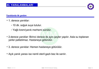 • 2.derece yanıklar: Birinci derece ile aynı şeyler yapılır. Asla su toplanan 
yerler patlatılmaz. Hastaneye götürülür. 
• 3. derece yanıklar: Hemen hastaneye götürülür. 
• Açık yanık yarası ise nemli steril gazlı bez ile sarılır. 
Seite: 15 
EL YARALANMALARI 
Yanıklarda ilk yardım 
• 1. derece yanıklar: 
- 10 dk. soğuk suya tutulur. 
- Yağlı krem/yanık merhemi sürülür. 
Datum: 22/11/14 Datei: 550 DIA Diamond Training 
 