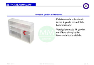 Seite: 18 
EL YARALANMALARI 
Temel ilk yardım malzemeleri 
Datum: 22/11/14 Datei: 550 DIA Diamond Training 
• Fabrikamızda kullanılmak 
üzere 4 yerde ecza dolabı 
bulunmaktadır. 
• Vardiyalarımızda ilk yardım 
sertifikası almış kişileri 
tanımakta fayda olabilir. 
 