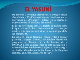 De acuerdo a estudios científicos, el Parque Yasuní
ubicado en la Región amazónica ecuatoriana, en las
provincias de Orellana y Pastaza, es la región de
mayor diversidad biológica del mundo.
El 20 de noviembre 1979 se declaró al Yasuní como
Parque Nacional. Esta declaración se la hace por
existir en su interior una riqueza natural que debe
ser preservada.
En 1989 el Parque Nacional Yasuní entra a formar
parte de la Reserva Mundial de Biosfera, dentro del
programa del Hombre y de la Biosfera de la
UNESCO. Como consecuencia de esta declaración el
manejo del parque debe estar sujeto a las estrategias
de Sevilla, dictadas en la Conferencia de Expertos
realizada en España en marzo de 1995.
 