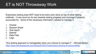 ET is NOT Throwaway Work
Exploratory testing does NOT need to be extra work done on top of other testing
methods – it can count on its own towards testing progress and coverage if properly
accounted for. Some of the necessary information needed to manage it:
1. Charter
2. Session Sheet
3. Oral report
4. Debrief
5. Data Files
6. Logs
"Any testing approach is manageable when you choose to manage it.” – Michael Bolton
http://www.developsense.com/blog/2010/01/exploratory-testing-is-accountable/
 