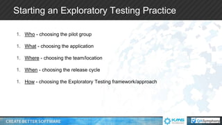 Starting an Exploratory Testing Practice
1. Who - choosing the pilot group
1. What - choosing the application
1. Where - choosing the team/location
1. When - choosing the release cycle
1. How - choosing the Exploratory Testing framework/approach
 