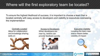 Where will the first exploratory team be located?
To ensure the highest likelihood of success, it is important to choose a team that is
located centrally with easy access to developers and visibility to executives overseeing
the implementation
Centrally Located
Allow for collaboration
and knowledge sharing
early on
Access to Developers
When developers are
near by, testers can
provide feedback quickly
Executive Visibility
Locating the team near
execs means better
visibility of impact
 