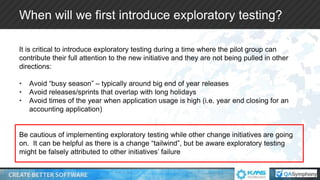 When will we first introduce exploratory testing?
It is critical to introduce exploratory testing during a time where the pilot group can
contribute their full attention to the new initiative and they are not being pulled in other
directions:
• Avoid “busy season” – typically around big end of year releases
• Avoid releases/sprints that overlap with long holidays
• Avoid times of the year when application usage is high (i.e. year end closing for an
accounting application)
Be cautious of implementing exploratory testing while other change initiatives are going
on. It can be helpful as there is a change “tailwind”, but be aware exploratory testing
might be falsely attributed to other initiatives’ failure
 