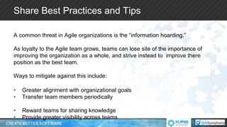 Share Best Practices and Tips
A common threat in Agile organizations is the “information hoarding.”
As loyalty to the Agile team grows, teams can lose site of the importance of
improving the organization as a whole, and strive instead to improve there
position as the best team.
Ways to mitigate against this include:
• Greater alignment with organizational goals
• Transfer team members periodically
• Reward teams for sharing knowledge
• Provide greater visibility across teams
 