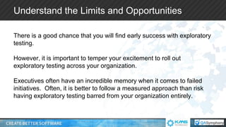 Understand the Limits and Opportunities
There is a good chance that you will find early success with exploratory
testing.
However, it is important to temper your excitement to roll out
exploratory testing across your organization.
Executives often have an incredible memory when it comes to failed
initiatives. Often, it is better to follow a measured approach than risk
having exploratory testing barred from your organization entirely.
 