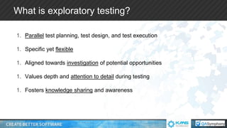 What is exploratory testing?
1. Parallel test planning, test design, and test execution
1. Specific yet flexible
1. Aligned towards investigation of potential opportunities
1. Values depth and attention to detail during testing
1. Fosters knowledge sharing and awareness
 