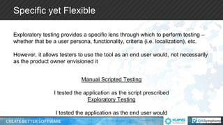 Specific yet Flexible
Exploratory testing provides a specific lens through which to perform testing –
whether that be a user persona, functionality, criteria (i.e. localization), etc.
However, it allows testers to use the tool as an end user would, not necessarily
as the product owner envisioned it
Manual Scripted Testing
I tested the application as the script prescribed
Exploratory Testing
I tested the application as the end user would
 