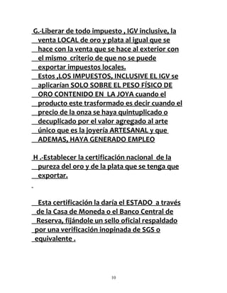 G.-Liberar de todo impuesto , IGV inclusive, la
 venta LOCAL de oro y plata al igual que se
 hace con la venta que se hace al exterior con
 el mismo criterio de que no se puede
 exportar impuestos locales.
 Estos ,LOS IMPUESTOS, INCLUSIVE EL IGV se
 aplicarían SOLO SOBRE EL PESO FÍSICO DE
 ORO CONTENIDO EN LA JOYA cuando el
 producto este trasformado es decir cuando el
 precio de la onza se haya quintuplicado o
 decuplicado por el valor agregado al arte
 único que es la joyería ARTESANAL y que
 ADEMAS, HAYA GENERADO EMPLEO

H .-Establecer la certificación nacional de la
 pureza del oro y de la plata que se tenga que
 exportar.


 Esta certificación la daría el ESTADO a través
de la Casa de Moneda o el Banco Central de
Reserva, fijándole un sello oficial respaldado
por una verificación inopinada de SGS o
equivalente .




                        10
 