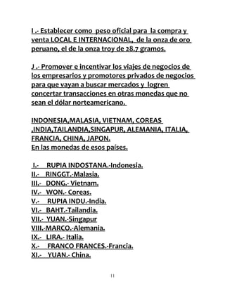 I .- Establecer como peso oficial para la compra y
venta LOCAL E INTERNACIONAL, de la onza de oro
peruano, el de la onza troy de 28.7 gramos.

J .- Promover e incentivar los viajes de negocios de
los empresarios y promotores privados de negocios
para que vayan a buscar mercados y logren
concertar transacciones en otras monedas que no
sean el dólar norteamericano.

INDONESIA,MALASIA, VIETNAM, COREAS
,INDIA,TAILANDIA,SINGAPUR, ALEMANIA, ITALIA,
FRANCIA, CHINA, JAPON.
En las monedas de esos países.

 I.- RUPIA INDOSTANA.-Indonesia.
II.- RINGGT.-Malasia.
III.- DONG.- Vietnam.
IV.- WON.- Coreas.
V.- RUPIA INDU.-India.
VI.- BAHT.-Tailandia.
VII.- YUAN.-Singapur
VIII.-MARCO.-Alemania.
IX.- LIRA.- Italia.
X.- FRANCO FRANCES.-Francia.
XI.- YUAN.- China.

                         11
 