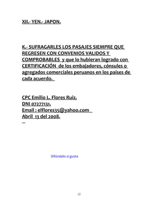 XII.- YEN.- JAPON.



K.- SUFRAGARLES LOS PASAJES SIEMPRE QUE
REGRESEN CON CONVENIOS VALIDOS Y
COMPROBABLES y que lo hubieran logrado con
CERTIFICACIÓN de los embajadores, cónsules o
agregados comerciales peruanos en los países de
cada acuerdo.


CPC Emilio L. Flores Ruiz.
DNI 07277131.
Email : elflores35@yahoo.com
Abril 13 del 2008.




             Difúndalo si gusta




                              12
 