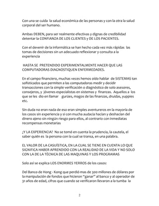 Con una se cuida la salud económica de las personas y con la otra la salud
corporal del ser humano.

Ambas DEBEN, para ser realmente efectivas y dignas de credibilidad
detentar la CONFIANZA DE LOS CLIENTES y DE LOS PACIENTES.

Con el devenir de la informática se han hecho cada vez más rápidas las
tomas de decisiones sin un adecuado reflexionar y consulta a la
experiencia

HASTA SE PRETENDIDO EXPERIMENTALMENTE HACER QUE LAS
COMPUTADORAS DIAGNOSTIQUEN ENFERMEDADES.

En el campo financiero, muchas veces hemos oído hablar de SISTEMAS tan
sofisticados que permiten a las computadoras medir y decidir
transacciones con la simple verificación o diagnóstico de solo asesores,
consejeros, y jóvenes especialistas en sistemas y finanzas. Aquellos a los
que se les dio en llamar gurúes, magos de las finanzas, druidas, yuppies
etc.

Sin duda no eran nada de eso eran simples aventureros en la mayoría de
los casos sin experiencia y si con mucha audacia hacían y deshacían del
dinero ajeno sin ningún riesgo para ellos, al contrario con inmediatas
recompensas monetarias

¿Y LA EXPERIENCIA? No se tomó en cuenta la prudencia, la cautela, el
saber quién es la persona con la cual se transa, en una palabra.

EL VALOR DE LA CASUÍSTICA, EN LA CUAL SE TIENE EN CUENTA LO QUE
SIGNIFICA HABER APRENDIDO CON LA REALIDAD DE LA VIDA Y NO SOLO
CON LA DE LA TÉCNICA DE LAS MAQUINAS Y LOS PROGRAMAS

Solo así se explica LOS ENORMES YERROS de los casos:

Del Banco de Hong - Kong que perdió mas de 300 millones de dólares por
la manipulación de fondos que hicieron “ganar” al banco y al operador de
31 años de edad, cifras que cuando se verificaron llevaron a la tumba la


                                     2
 