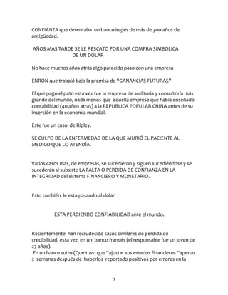 CONFIANZA que detentaba un banco inglés de más de 3oo años de
antigüedad.

AÑOS MAS TARDE SE LE RESCATO POR UNA COMPRA SIMBÓLICA
              DE UN DÓLAR

No hace muchos años atrás algo parecido paso con una empresa

ENRON que trabajó bajo la premisa de “GANANCIAS FUTURAS”

El que pago el pato esta vez fue la empresa de auditoria y consultoría más
grande del mundo, nada menos que aquella empresa que había enseñado
contabilidad (40 años atrás) a la REPUBLICA POPULAR CHINA antes de su
inserción en la economía mundial.

Este fue un caso de Ripley.

SE CULPO DE LA ENFERMEDAD DE LA QUE MURIÓ EL PACIENTE AL
MEDICO QUE LO ATENDÍA.


Varios casos más, de empresas, se sucedieron y siguen sucediéndose y se
sucederán si subsiste LA FALTA O PERDIDA DE CONFIANZA EN LA
INTEGRIDAD del sistema FINANCIERO Y MONETARIO.


Esto también le esta pasando al dólar


          ESTA PERDIENDO CONFIABILIDAD ante el mundo.


Recientemente han recrudecido casos similares de perdida de
credibilidad, esta vez en un banco francés (el responsable fue un joven de
27 años).
En un banco suizo (Que tuvo que “ajustar sus estados financieros “apenas
2 semanas después de haberlos reportado positivos por errores en la


                                    3
 