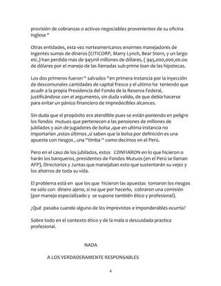 provisión de cobranzas o activos negociables provenientes de su oficina
inglesa “

Otras entidades, esta vez norteamericanos enormes manejadores de
ingentes sumas de dineros (CITICORP, Marry Lynch, Bear Stern, y un largo
etc.) han perdido mas de 945mil millones de dólares, ( 945,000,000,00.oo
de dólares por el manejo de las llamadas sub-prime loan de las hipotecas.

Los dos primeros fueron “ salvados “en primera instancia por la inyección
de descomunales cantidades de capital fresco y el ultimo ha teniendo que
acudir a la propia Presidencia del Fondo de la Reserva Federal,
justificándose con el argumento, sin duda valido, de que debía hacerse
para evitar un pánico financiero de impredecibles alcances.

Sin duda que el propósito era atendible pues se están poniendo en peligro
los fondos mutuos que pertenecen a las pensiones de millones de
jubilados y aún de jugadores de bolsa ,que en ultima instancia no
importarían ,estos últimos ,si saben que la bolsa por definición es una
apuesta con riesgos , una “timba “ como decimos en el Perú.

Pero en el caso de los jubilados, estos CONFIARON en lo que hicieron o
harán los banqueros, presidentes de Fondos Mutuos (en el Perú se llaman
AFP), Directorios y Juntas que manejaban esto que sustentarán su vejez y
los ahorros de toda su vida.

El problema está en que los que hicieron las apuestas tomaron los riesgos
no solo con dinero ajeno, si no que por hacerlo, cobraron una comisión
(por manejo especializado y se supone también ético y profesional).

¿Qué pasaba cuando alguno de los imprevistos e imponderables ocurría?

Sobre todo en el contexto ético y de la mala o descuidada practica
profesional.


                         NADA

       A LOS VERDADERAMENTE RESPONSABLES

                                    4
 