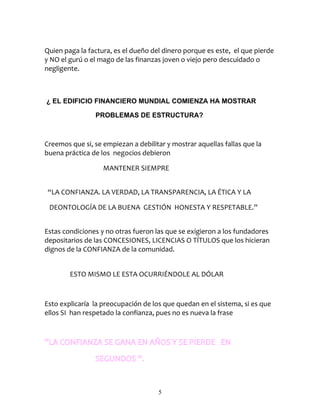 Quien paga la factura, es el dueño del dinero porque es este, el que pierde
y NO el gurú o el mago de las finanzas joven o viejo pero descuidado o
negligente.



¿ EL EDIFICIO FINANCIERO MUNDIAL COMIENZA HA MOSTRAR

                PROBLEMAS DE ESTRUCTURA?



Creemos que si, se empiezan a debilitar y mostrar aquellas fallas que la
buena práctica de los negocios debieron

                   MANTENER SIEMPRE


 “LA CONFIANZA. LA VERDAD, LA TRANSPARENCIA, LA ÉTICA Y LA

 DEONTOLOGÍA DE LA BUENA GESTIÓN HONESTA Y RESPETABLE.”


Estas condiciones y no otras fueron las que se exigieron a los fundadores
depositarios de las CONCESIONES, LICENCIAS O TÍTULOS que los hicieran
dignos de la CONFIANZA de la comunidad.


        ESTO MISMO LE ESTA OCURRIÉNDOLE AL DÓLAR



Esto explicaría la preocupación de los que quedan en el sistema, si es que
ellos SI han respetado la confianza, pues no es nueva la frase



“LA CONFIANZA SE GANA EN AÑOS Y SE PIERDE EN
                SEGUNDOS “.


                                     5
 