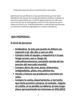 ¿Estaremos ad-portas de una crisis financiera como ésta?


Quisiera pensar que NO pero no hay que descartarla, por esta razón
difundimos esta versión de una idea que debería contribuir al debate no
solo de los especialistas que a nivel de algunos parecen no saber qué
hacer sino por que se esta jugando y esto es lo mas importante, por lo
menos en el Perú, con el destino financiero y social del país que pasa por
un momento económico inigualable en su historia republicana.




QUE PROPONGO :

A nivel de personas

   • Endéudese lo más que pueda en dólares en
     especial a 90, 180 días y aun un año.
   • Compre todo el equipo y maquinaria a la que

     tenga acceso, aun a riesgo de
     sobredimensionarse, tomando ventaja de los
     precios del mercado mundial.
   • Compre obras de arte, joyas, diamantes,

     antigüedades, plata, oro, platino etc.
   • Venda y facture sus productos y servicios en
     soles.
   • Compre la casita, departamento, o terrenito

     que tenia previsto comprar al contado , hágalo
     al crédito ,si es posible en dólares al mas largo
     plazo aprovechando los intereses en DOLARES

                                     6
 