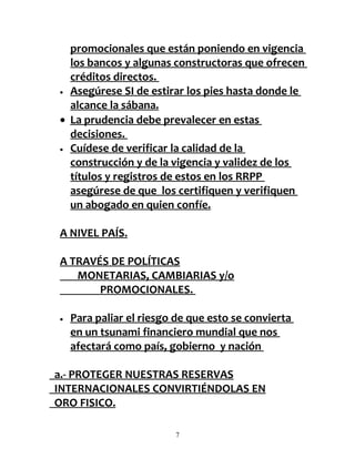 promocionales que están poniendo en vigencia
  los bancos y algunas constructoras que ofrecen
  créditos directos.
• Asegúrese SI de estirar los pies hasta donde le

  alcance la sábana.
• La prudencia debe prevalecer en estas
  decisiones.
• Cuídese de verificar la calidad de la

  construcción y de la vigencia y validez de los
  títulos y registros de estos en los RRPP
  asegúrese de que los certifiquen y verifiquen
  un abogado en quien confíe.

A NIVEL PAÍS.

A TRAVÉS DE POLÍTICAS
   MONETARIAS, CAMBIARIAS y/o
       PROMOCIONALES.

•   Para paliar el riesgo de que esto se convierta
    en un tsunami financiero mundial que nos
    afectará como país, gobierno y nación

a.- PROTEGER NUESTRAS RESERVAS
INTERNACIONALES CONVIRTIÉNDOLAS EN
ORO FISICO.

                         7
 