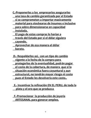 C.-Proponerles a los empresarios asegurarles
  una tasa de cambio garantizada por el Estado
  si se comprometen a importar masivamente
  material para stockearse de insumos e inclusive
  para sobre dimensionarse en capacidad
  instalada.
  El pago de estas compras lo harían a
  través del Estado por si el dólar siguiera
  cayendo.
  Aprovechar de esa manera el dólar
  barato.

D.- Respaldarlos así, con un tipo de cambio
 vigente a la fecha de la compra para
 protegerlos de la eventualidad, podrán pagar
 el costo de la cobertura, de manera que si la
 situación económica fuera coyuntural y aun
 estructural, no tendrán mayor riesgo ni costo
 pues el Estado les devolvería este costo..

E.- Incentivar la refinación EN EL PERU, de toda la
  plata y el oro que se produzca

F.-Promocionar la producción de joyería
 ARTESANAL para generar empleo.


                         9
 