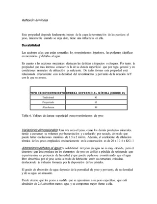 Reflexión luminosa
Esta propiedad depende fundamentalmente de la capa de terminación de las paredes: el
yeso, únicamente cuando se deja visto, tiene una influencia en ella.
Durabilidad
Las acciones a las que están sometidas los revestimientos interiores, las podemos clasificar
en mecánicas y debidas al agua.
En cuanto a las acciones mecánicas destacan las debidas a impactos o choques. Por tanto. la
propiedad que más interesa conocer es la de su dureza superficial que por regla general y en
condiciones normales de utilización es suficiente. De todas formas esta propiedad está
relacionada directamente con la densidad del revestimiento y por tanto de la relación A/Y
con la que se amase.
TIPO DE REVESTIMIENTO DUREZA SUPERFICIAL MÍNIMA (SHORE C)
Tradicional 45
Proyectado 65
Alta dureza 80
Tabla 6. Valores de dureza superficial para revestimientos de yeso
Variaciones dimensionales: Una vez seco el yeso, como los demás productos minerales.
tiende a aumentar su volumen por humectación y a reducirlo por secado, de modo que
puede haber oscilaciones máximas de 1.5 a 2 mm/m. Además, el coeficiente de dilatación
térmica de los yesos empleados ordinariamente en la construcción es de 20 x 10-6 x KG -1
Alteraciones debidas al agua: la solubilidad del yeso en agua no es muy elevada, pero el
deterioro que ésta produce en los elementos de yeso es debido a pérdida de resistencia que
experimentan en presencia de humedad y que puede explicarse considerando que el agua
libre absorbida por el yeso actúa a modo de lubricante entre su estructura cristalina.
deshaciendo la trabazón formada por la disposición de los cristales.
El grado de absorción de agua depende de la porosidad de yeso y por tanto, de su densidad
y de su agua de amasado.
Puede decirse que los yesos a medida que se aproximan a su peso específico, que está
alrededor de 2,5, absorben menos agua y se comportan mejor frente a ella.
 