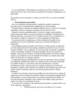 Es un revestimiento confeccionado con pasta de yeso fino y aplicado en una
capa muy fina, de unos 3 mm sobre una superficie previamente regularizada con
guarnecido.
Para realizar este revestimiento se utiliza yeso fino (YF) y yeso fino controlado
(YF/L).
2. Revestimientos proyectados
Son yesos amasados mecánicamente y aplicados mediante máquina de
proyectar, para ser posteriormente regularizados de forma manual.
En primer lugar se alimenta la máquina mediante sacos o a través de un sistema
automático por silo y transporte neumático del yeso hasta la tolva.
Después se mezcla automáticamente el yeso con el agua, cuya cantidad se
puede ajustar para obtener una masa consistente y trabajable. Normalmente la
relación agua/yeso varía entre 0,5 y 0,7 según el tipo de yeso y el fabricante; lo
conveniente es utilizar la relación A/Y que recomiendan los fabricantes.
Se proyecta contra los paramentos y techos mediante la boquilla de una
manguera por la cual es impulsada la pasta de yeso desde la máquina de
proyección.
Su prolongado tiempo de empleo, más de hora y media, permite su aplicación
en varios paramentos de forma continua, pudiendo acometerse de una vez una
estancia completa. Una vez aplicado el yeso proyectado se procede a regularizar
y alisar la superficie mediante una regla de aluminio de unos dos metros de
longitud, cuyo poco peso unido a su especial perfil permite un cómodo y rápido
manejo, ya que dispone de un ala separada de la lámina de contacto para poder
asirla con las manos en cualquier posición.
La regla debe pasarse reiteradamente y en diversas posiciones hasta conseguir
una superficie sensiblemente plana. Las esquinas son las zonas que acusan más
los posibles defectos. La forma de evitar esta imperfección es ejecutar,
previamente en ellas, maestras como en el sistema tradicional, y la forma de
corregirla es aplicar en las esquinas una cuchilla de gran longitud que marca una
huella vertical u horizontal, que sirve de referencia para hacer los rebajes
oportunos.
La última fase consiste en pasar una cuchilla de acero provista de un mango de
madera para cortar y eliminar las posibles rebabas y las pequeñas imperfecciones
del paramento y cortar el guarnecido en las juntas estructurales del edificio y a
nivel del pavimento terminado o línea superior del rodapié, según que éste se
reciba o no sobre el revestimiento de yeso.
En el caso de los enlucidos sobre guarnecido proyectado, se puede realizar una
de las siguientes operaciones:
 Tender la pasta de yeso fino con la llana en 2-3 manos.
 