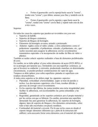  Frotar el guarnecido con la esponja hasta sacar la "crema",
tender esta "crema" y por último amasar yeso fino y tenderlo con la
llana.
 Frotar el guarnecido con la esponja y agua hasta sacar la
"crema", tender esta "crema" con la llana y repetir todo esto de dos
a tres veces.
Soportes
En todos los casos los soportes que pueden ser revestidos con yeso son:
 Soportes de ladrillo.
 Soportes de bloques cerámicos.
 Soportes de bloques de hormigón.
 Elementos de hormigón en masa, armado y pretensado.
 Aislantes rígidos como el vidrio celular, y otros aislamientos como el
poliestireno expandido, el poliestireno extruido, el poliuretano, etc., que
suelen necesitar para asegurar la adherencia con los revestimientos
tratamientos especiales o la incorporación de mallas de fibra de vidrio o
plástico.
También se suelen enlucir soportes realizados a base de elementos prefabricados
de yeso.
En cambio, no se debe aplicar el yeso sobre elementos de acero (NTE-RPG), si
no se protegen previamente (p.e. forrándolos con una superficie cerámica), ya
que se favorece su oxidación y corrosión, produciendo manchas; en determinadas
circunstancias, se pueden producir condensaciones de vapor de agua.
Tampoco se debe aplicar yeso sobre superficies pintadas ni superficies con
residuos desencofrantes.
A todos estos soportes se les deben exigir los siguientes aspectos:
 Planeidad, verticalidad u horizontalidad, según se trate de paredes o
techos. Las desviaciones superiores a los 8 mm, resultan difíciles y
gravosas de corregir con el revestimiento.
 En los soportes tipo fábrica, las juntas tendrán una cierta irregularidad para
facilitar la adherencia, son recomendables las juntas rehundidas y las
matadas.
 Rugosidad, garantizada en los soportes cerámicos por el propio material o
por las estrías con que se fabrican. En cambio, presentan una superficie
demasiado lisa para garantizar la adherencia, los soportes de hormigón,
algunos tipos de soportes de bloques y los elementos estructurales, sobre
todo si han sido encofrados con piezas metálicas.
 Continuidad del material a revestir. Por lo que en los casos en donde el
soporte integre elementos diferentes (p.e. parte de la estructura del
edificio) sería necesario forrar estos elementos con el material del soporte
 