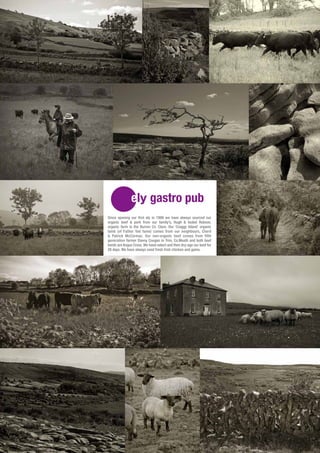 Since opening our first ely in 1999 we have always sourced our
organic beef & pork from our family’s, Hugh & Isobel Robson,
organic farm in the Burren Co. Clare. Our ‘Craggy Island’ organic
lamb (of Father Ted fame) comes from our neighbours, Cheril
& Patrick McCormac. Our non-organic beef comes from fifth
generation farmer Danny Coogan in Trim, Co.Meath and both beef
herds are Angus Cross. We hand select and then dry-age our beef for
28 days. We have always used fresh Irish chicken and game.
 