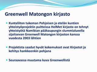 Greenwell Matongon kirjasto
 Kuntaliiton tukeman Pohjoisen ja etelän kuntien
 yhteistyöprojektin puitteissa HelMet kirjasto on tehnyt
 yhteistyötä Namibian pääkaupungin slummialueella
 sijaitsevan Greenwell Matongon kirjaston kanssa
 vuodesta 2003 lähtien

 Projektista saadut hyvät kokemukset ovat Kirjastot ja
 kehitys hankkeenkin pohjana

 Seuraavassa muutama kuva Greenwellistä
 