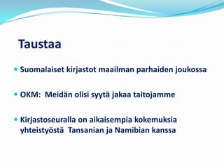 Taustaa
 Suomalaiset kirjastot maailman parhaiden joukossa


 OKM: Meidän olisi syytä jakaa taitojamme


 Kirjastoseuralla on aikaisempia kokemuksia
  yhteistyöstä Tansanian ja Namibian kanssa
 
