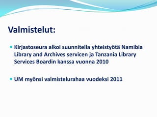 Valmistelut:
 Kirjastoseura alkoi suunnitella yhteistyötä Namibia
  Library and Archives servicen ja Tanzania Library
  Services Boardin kanssa vuonna 2010

 UM myönsi valmistelurahaa vuodeksi 2011
 