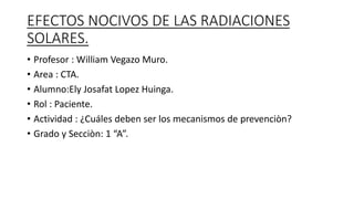 EFECTOS NOCIVOS DE LAS RADIACIONES
SOLARES.
• Profesor : William Vegazo Muro.
• Area : CTA.
• Alumno:Ely Josafat Lopez Huinga.
• Rol : Paciente.
• Actividad : ¿Cuáles deben ser los mecanismos de prevenciòn?
• Grado y Secciòn: 1 “A”.
 
