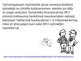 Työnantajastaan myönteistä sanaa somessa levittävä
työntekijä on yhtiölle kullanarvoinen, etenkin jos tällä
on laajat verkostot. Esimerkiksi finanssiryhmä OP:n
nimissä tviittaavista henkilöistä seuratuimpien viestejä
katsotaan Twitterissä kuukaudessa 1–2 miljoonaa kertaa,
mikä on yhtä paljon kuin koko OP:n ryhmätilin
näyttökerrat.
https://www.talouselama.fi/uutiset/lahettilaat/5ad0489e-d833-31e7-80fd-a2fd54cdecea
 