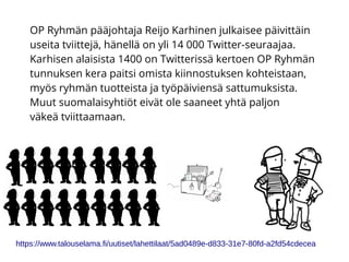 OP Ryhmän pääjohtaja Reijo Karhinen julkaisee päivittäin
useita tviittejä, hänellä on yli 14 000 Twitter-seuraajaa.
Karhisen alaisista 1400 on Twitterissä kertoen OP Ryhmän
tunnuksen kera paitsi omista kiinnostuksen kohteistaan,
myös ryhmän tuotteista ja työpäiviensä sattumuksista.
Muut suomalaisyhtiöt eivät ole saaneet yhtä paljon
väkeä tviittaamaan.
https://www.talouselama.fi/uutiset/lahettilaat/5ad0489e-d833-31e7-80fd-a2fd54cdecea
 
