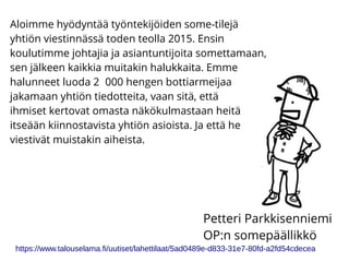 Aloimme hyödyntää työntekijöiden some-tilejä
yhtiön viestinnässä toden teolla 2015. Ensin
koulutimme johtajia ja asiantuntijoita somettamaan,
sen jälkeen kaikkia muitakin halukkaita. Emme
halunneet luoda 2 000 hengen bottiarmeijaa
jakamaan yhtiön tiedotteita, vaan sitä, että
ihmiset kertovat omasta näkökulmastaan heitä
itseään kiinnostavista yhtiön asioista. Ja että he
viestivät muistakin aiheista.
https://www.talouselama.fi/uutiset/lahettilaat/5ad0489e-d833-31e7-80fd-a2fd54cdecea
Petteri Parkkisenniemi
OP:n somepäällikkö
 