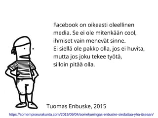 Facebook on oikeasti oleellinen
media. Se ei ole mitenkään cool,
ihmiset vain menevät sinne.
Ei siellä ole pakko olla, jos ei huvita,
mutta jos joku tekee työtä,
silloin pitää olla.
https://somempiseurakunta.com/2015/09/04/somekuningas-enbuske-siedattaa-yha-itseaan/
Tuomas Enbuske, 2015
 