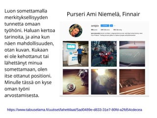 Luon somettamalla
merkityksellisyyden
tunnetta omaan
työhöni. Haluan kertoa
tarinoita, ja aina kun
näen mahdollisuuden,
otan kuvan. Kukaan
ei ole kehottanut tai
lähettänyt minua
somettamaan, olen
itse ottanut positioni.
Minulle tässä on kyse
oman työni
arvostamisesta.
https://www.talouselama.fi/uutiset/lahettilaat/5ad0489e-d833-31e7-80fd-a2fd54cdecea
Purseri Ami Niemelä, Finnair
 